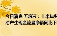 今日消息 五粮液：上半年归母净利润150.99亿元，经营活动产生现金流量净额同比下滑78.33%