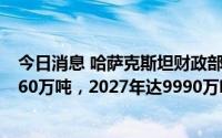 今日消息 哈萨克斯坦财政部：预计哈原油产量2023年达9260万吨，2027年达9990万吨