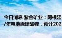 今日消息 紫金矿业：阿根廷3Q盐湖锂矿一期工程规划2万吨/年电池级碳酸锂，预计2023年底建成投产