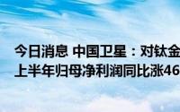 今日消息 中国卫星：对钛金科技由控制变为实施重大影响，上半年归母净利润同比涨46.81%