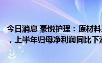 今日消息 豪悦护理：原材料采购价大涨、营销费用投入增加，上半年归母净利润同比下滑16.37%