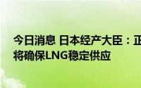 今日消息 日本经产大臣：正与俄方就“萨哈林2号”沟通，将确保LNG稳定供应