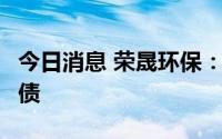 今日消息 荣晟环保：拟发行不超过8亿元可转债