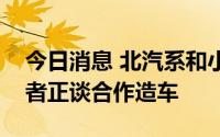 今日消息 北汽系和小米午后急升，媒体称两者正谈合作造车