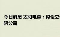 今日消息 太阳电缆：拟设立销售子公司福建电力太阳电缆有限公司