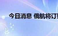 今日消息 俄航将订购323架俄罗斯飞机