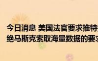 今日消息 美国法官要求推特提供部分虚假帐户审查记录，拒绝马斯克索取海量数据的要求