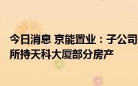 今日消息 京能置业：子公司拟不低于5552.16万元挂牌转让所持天科大厦部分房产