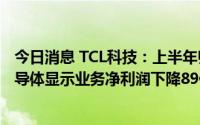今日消息 TCL科技：上半年归母净利润同比下降90.2%，半导体显示业务净利润下降89亿元