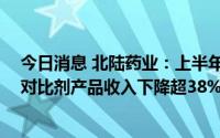今日消息 北陆药业：上半年归母净利润同比下降65.66%，对比剂产品收入下降超38%