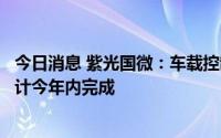 今日消息 紫光国微：车载控制器芯片已在整车厂做路测，预计今年内完成