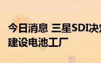 今日消息 三星SDI决定提前在美国印第安纳州建设电池工厂