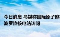 今日消息 乌媒称国际原子能机构监察员计划于下周初抵达扎波罗热核电站访问