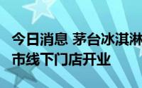 今日消息 茅台冰淇淋将在北京、上海等5个城市线下门店开业