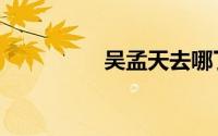 吴孟天去哪了（吴孟天）