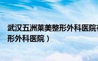 武汉五洲莱美整形外科医院有限公司电话（武汉五洲莱美整形外科医院）
