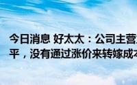 今日消息 好太太：公司主营业务品类的渗透率仍处于较低水平，没有通过涨价来转嫁成本压力