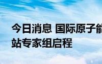 今日消息 国际原子能机构：访扎波罗热核电站专家组启程