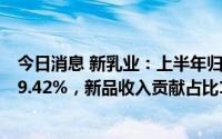 今日消息 新乳业：上半年归母净利润1.89亿元，同比增长29.42%，新品收入贡献占比13%