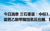 今日消息 兰石重装：中标1.55亿元50万吨/年乙醇项目乙醇装置乙酸甲酯加氢反应器、羰基化反应器