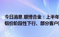 今日消息 顺博合金：上半年归母净利润2.12亿元，2季度内铝价阶段性下行、部分客户延缓采购节奏