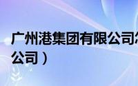 广州港集团有限公司怎么样（广州港集团有限公司）