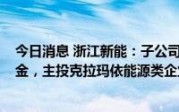 今日消息 浙江新能：子公司拟认缴出资1.8亿元参股产业基金，主投克拉玛依能源类企业等