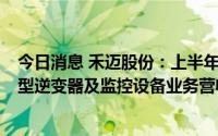 今日消息 禾迈股份：上半年归母净利润同比增156.5%，微型逆变器及监控设备业务营收大幅增长