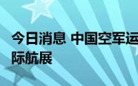 今日消息 中国空军运-20将首次赴欧洲参加国际航展