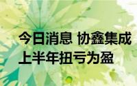 今日消息 协鑫集成：大尺寸组件产能释放，上半年扭亏为盈