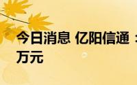 今日消息 亿阳信通：上半年净亏损9701.07万元