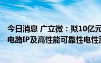 今日消息 广立微：拟10亿元在上海临港新布局制造类EDA/电路IP及高性能可靠性电性测试解决方案研发等两大功能