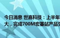 今日消息 世嘉科技：上半年净亏2139.16万元，同比有所扩大，完成700M宏基站产品交付