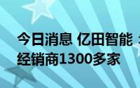 今日消息 亿田智能：截至6月30日，共拥有经销商1300多家