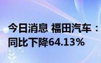 今日消息 福田汽车：上半年净利润2.18亿元，同比下降64.13%