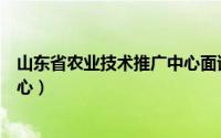 山东省农业技术推广中心面试时间（山东省农业技术推广中心）