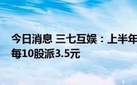 今日消息 三七互娱：上半年归母净利同比增长98.56%，拟每10股派3.5元