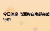 今日消息 乌军称在南部突破俄军第一道防线，多战线进攻进行中