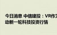 今日消息 中信建投：VR作为新一代消费电子产品，有望带动新一轮科技投资行情