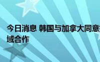 今日消息 韩国与加拿大同意扩大关键矿产、氢能、核电等领域合作