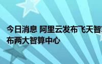 今日消息 阿里云发布飞天智算平台，正式启动张江、乌兰察布两大智算中心