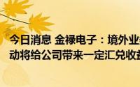 今日消息 金禄电子：境外业务主要以美元进行结算，汇率波动将给公司带来一定汇兑收益