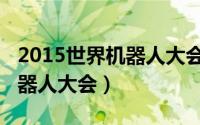 2015世界机器人大会会议纪要（2015世界机器人大会）