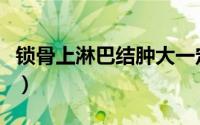 锁骨上淋巴结肿大一定是癌吗（锁骨上淋巴结）