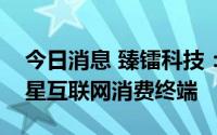 今日消息 臻镭科技：公司产品可以应用于卫星互联网消费终端