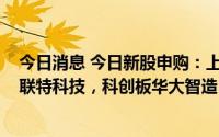 今日消息 今日新股申购：上交所嘉华股份，创业板通行宝、联特科技，科创板华大智造