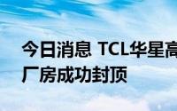 今日消息 TCL华星高端显示模组三期项目主厂房成功封顶