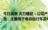 今日消息 天力锂能：公司产品供应给星恒电源用于生产锂电池，主要用于电动自行车及电动汽车领域