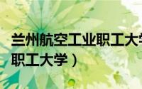 兰州航空工业职工大学分数线（兰州航空工业职工大学）
