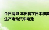 今日消息 丰田将在日本和美国投资最高7300亿日元，用于生产电动汽车电池